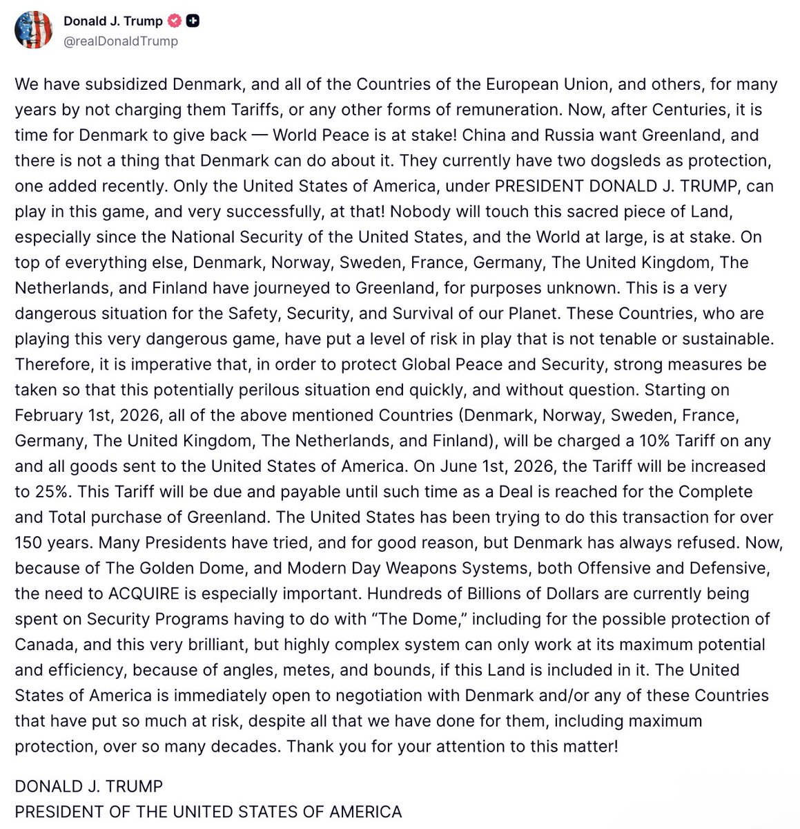 Trump: Denmark, Norway, Sweden, France, Germany, The United Kingdom, The Netherlands, and Finland have journeyed to Greenland, for purposes unknown. This is a very dangerous situation for the Safety, Security, and Survival of our Planet. These Countries, who are playing this very dangerous game, have put a level of risk in play that is not tenable or sustainable. Therefore, it is imperative that, in order to protect Global Peace and Security, strong measures be taken so that this potentially perilous situation end quickly, and without question. Starting on February 1st, 2026, all of the above mentioned Countries (Denmark, Norway, Sweden, France, Germany, The United Kingdom, The Netherlands, and Finland), will be charged a 10% Tariff on any and all goods sent to the United States of America. On June 1st, 2026, the Tariff will be increased to 25%.