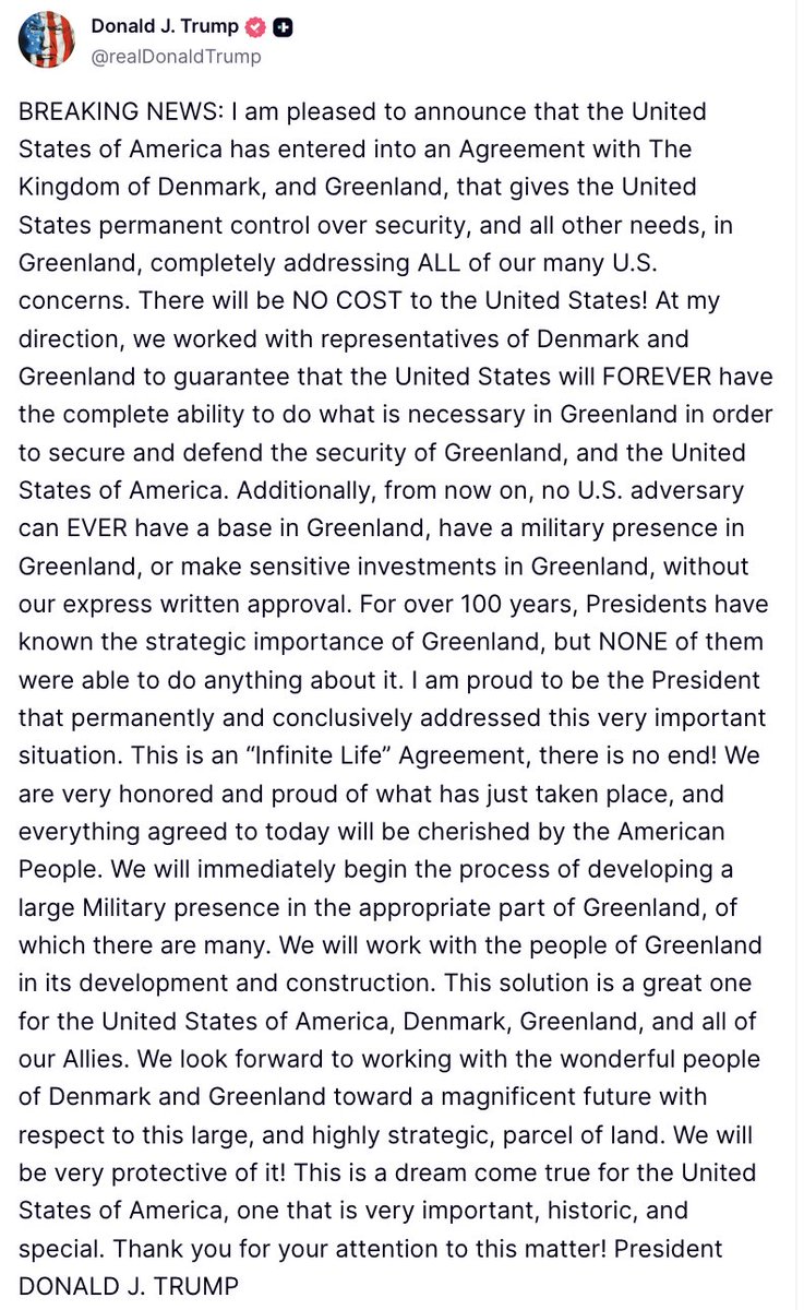 Trump: I am pleased to announce that the U.S. has entered into an Agreement with Denmark, and Greenland, that gives the U.S. permanent control over security, and all other needs, in Greenland, completely addressing ALL of our many U.S. concerns. At my direction, we worked with representatives of Denmark and Greenland to guarantee that the U.S. will FOREVER have the complete ability to do what is necessary in Greenland in order to secure and defend the security of Greenland, and the U.S.